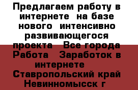 Предлагаем работу в интернете, на базе нового, интенсивно-развивающегося проекта - Все города Работа » Заработок в интернете   . Ставропольский край,Невинномысск г.